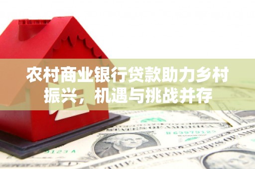广灵农村商业银行贷款助力乡村振兴，机遇与挑战并存