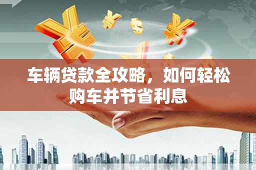 广灵车辆贷款全攻略，如何轻松购车并节省利息