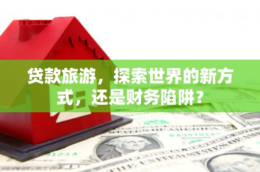 广灵贷款旅游，探索世界的新方式，还是财务陷阱？